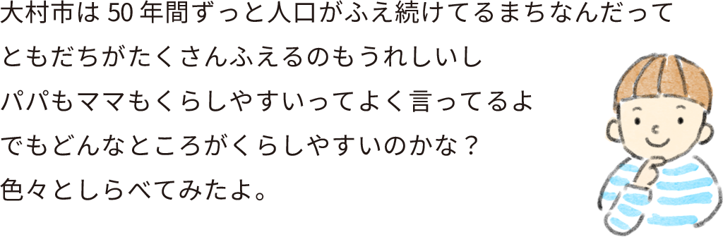 大村市は50年間ずっと人口がふえ続けてるまちなんだって
ともだちがたくさんふえるのもうれしいし
パパもママもくらしやすいってよく言ってるよ
でもどんなところがくらしやすいのかな？
色々としらべてみたよ。