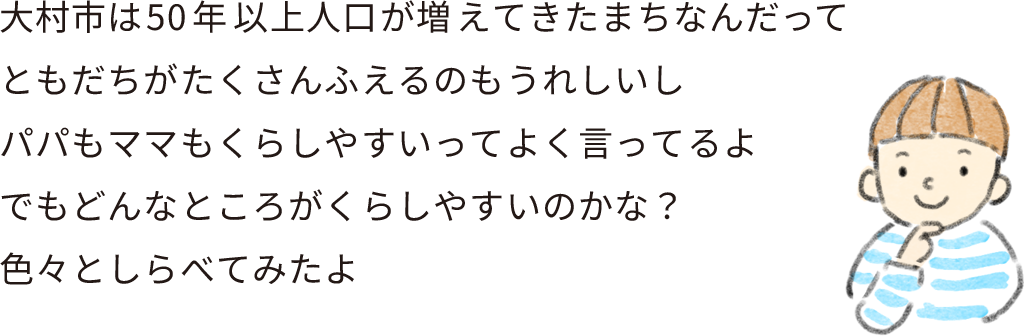 大村市は50年間ずっと人口がふえ続けてるまちなんだって
ともだちがたくさんふえるのもうれしいし
パパもママもくらしやすいってよく言ってるよ
でもどんなところがくらしやすいのかな？
色々としらべてみたよ。